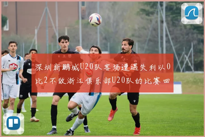 深圳新鹏城U20队客场遭遇失利以0比2不敌浙江俱乐部U20队的比赛回顾