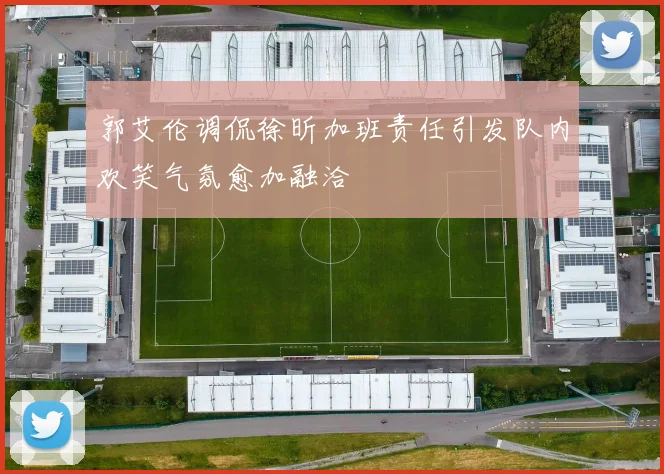 郭艾伦调侃徐昕加班责任引发队内欢笑气氛愈加融洽