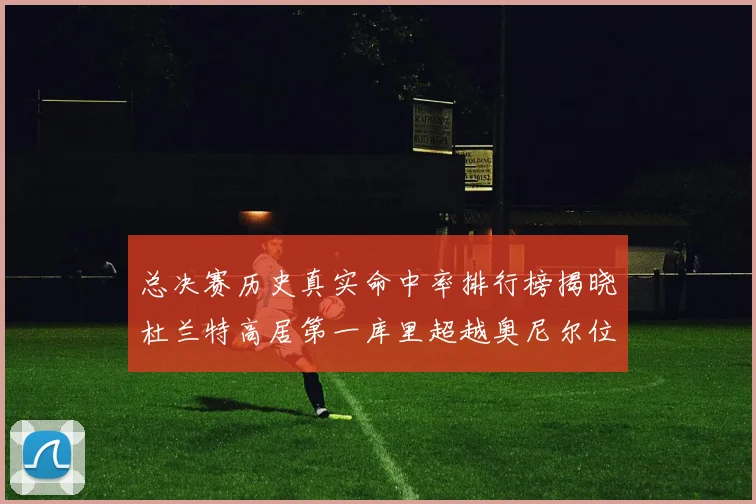 总决赛历史真实命中率排行榜揭晓杜兰特高居第一库里超越奥尼尔位列第十一
