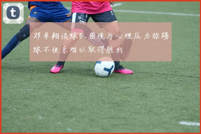 邓卓翔谈球队困境与心理压力称踢球不快乐难以取得胜利