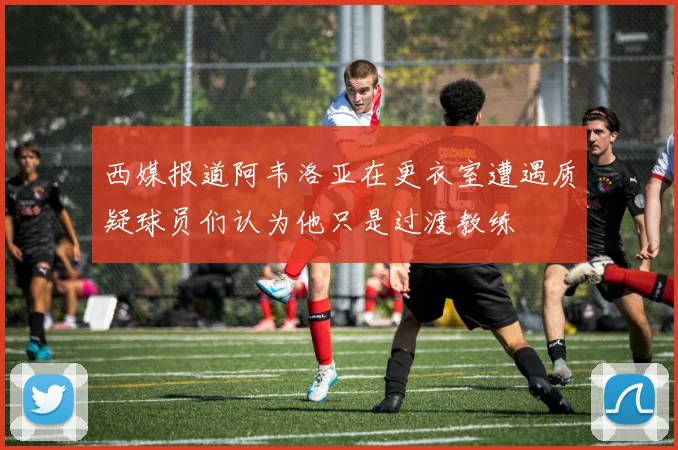 西媒报道阿韦洛亚在更衣室遭遇质疑球员们认为他只是过渡教练