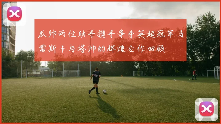 瓜帅两位助手携手争夺英超冠军马雷斯卡与塔帅的辉煌合作回顾