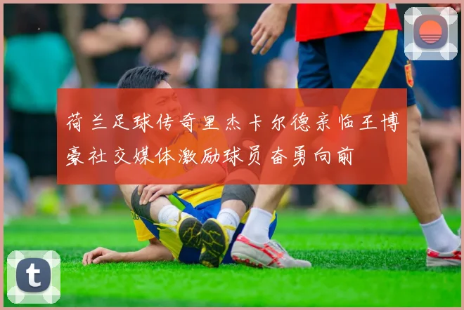 荷兰足球传奇里杰卡尔德亲临王博豪社交媒体激励球员奋勇向前