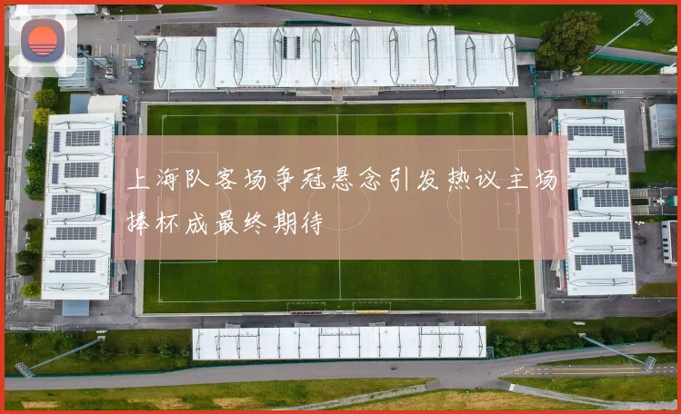 上海队客场争冠悬念引发热议主场捧杯成最终期待