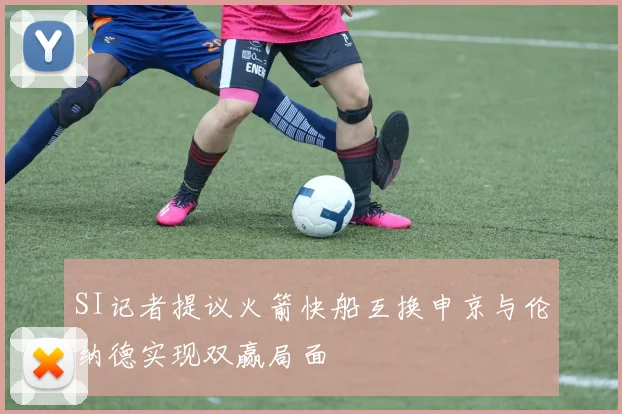 SI记者提议火箭快船互换申京与伦纳德实现双赢局面
