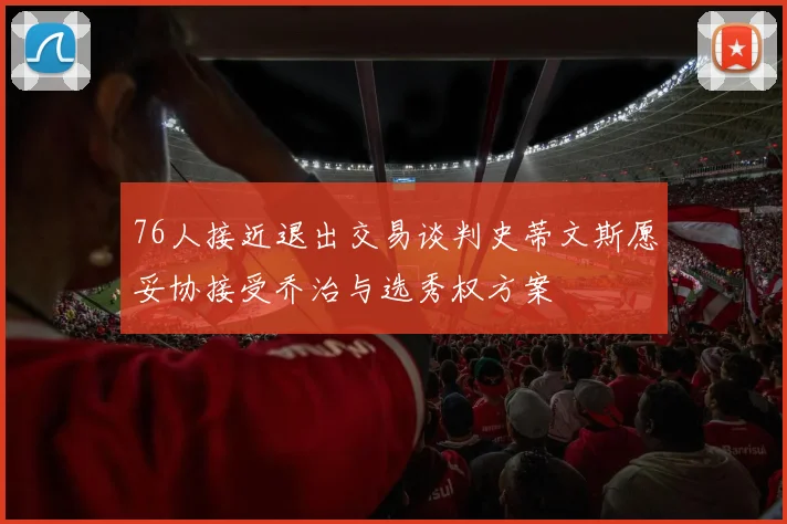 76人接近退出交易谈判史蒂文斯愿妥协接受乔治与选秀权方案