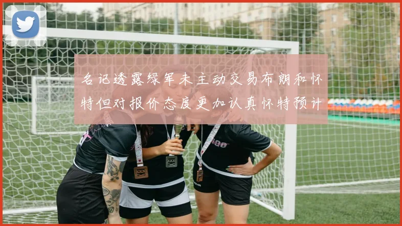 名记透露绿军未主动交易布朗和怀特但对报价态度更加认真怀特预计留队