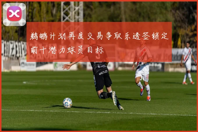 鹈鹕计划再度交易争取乐透签锁定前十潜力球员目标