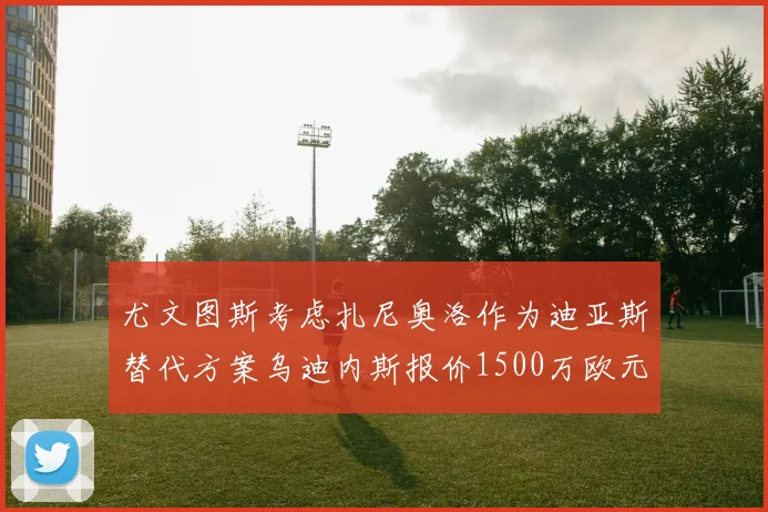尤文图斯考虑扎尼奥洛作为迪亚斯替代方案乌迪内斯报价1500万欧元起步