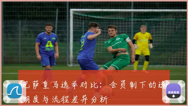 巴萨皇马选举对比：会员制下的透明度与流程差异分析
