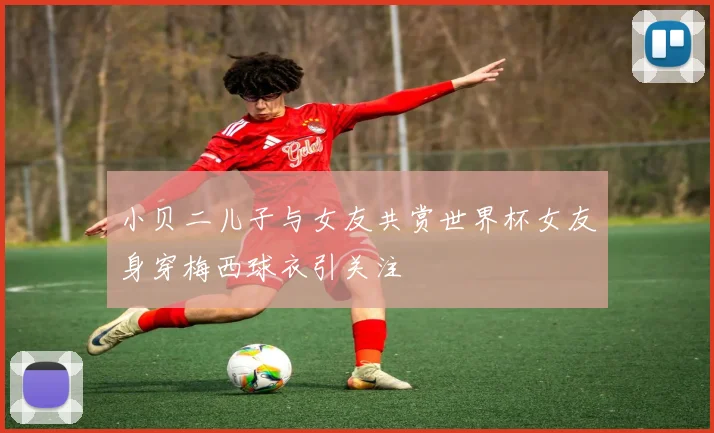 小贝二儿子与女友共赏世界杯女友身穿梅西球衣引关注