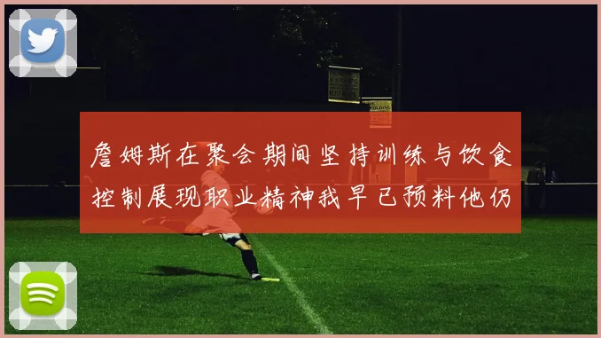 詹姆斯在聚会期间坚持训练与饮食控制展现职业精神我早已预料他仍将出战