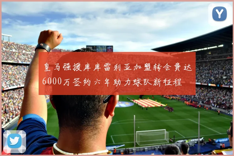 皇马强援库库雷利亚加盟转会费达6000万签约六年助力球队新征程