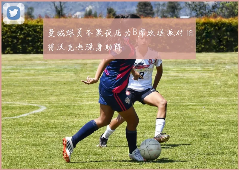 曼城球员齐聚夜店为B席欢送派对旧将沃克也现身助阵