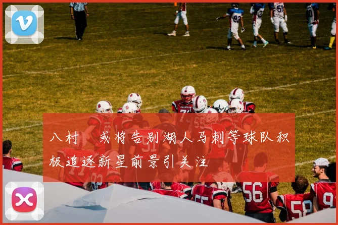 八村塁或将告别湖人马刺等球队积极追逐新星前景引关注