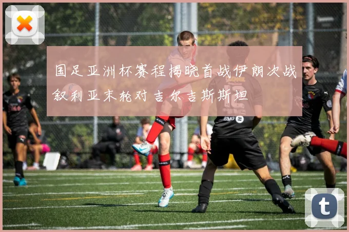 国足亚洲杯赛程揭晓首战伊朗次战叙利亚末轮对吉尔吉斯斯坦