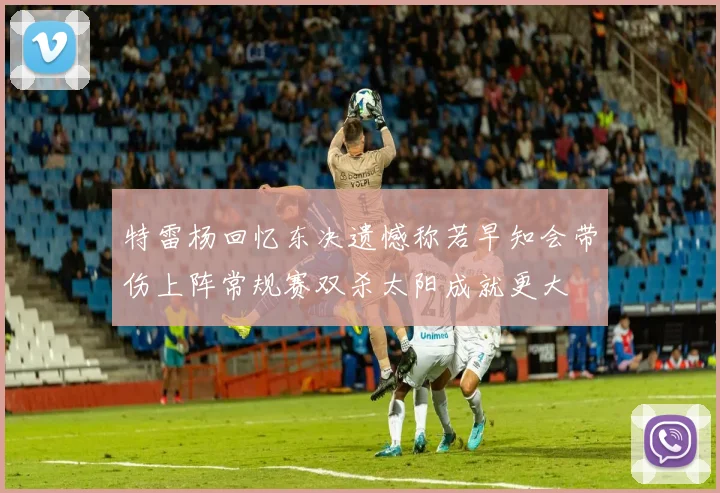特雷杨回忆东决遗憾称若早知会带伤上阵常规赛双杀太阳成就更大