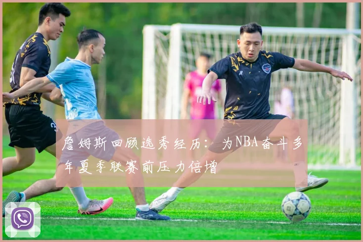 詹姆斯回顾选秀经历：为NBA奋斗多年夏季联赛前压力倍增