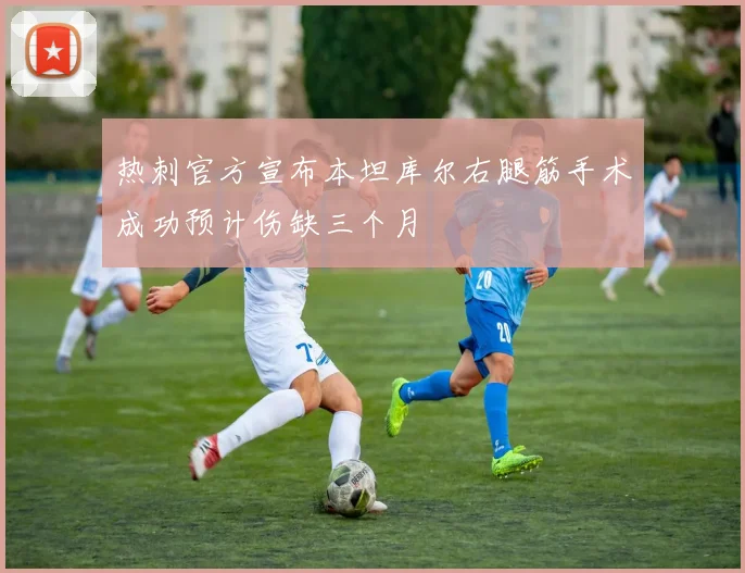 热刺官方宣布本坦库尔右腿筋手术成功预计伤缺三个月