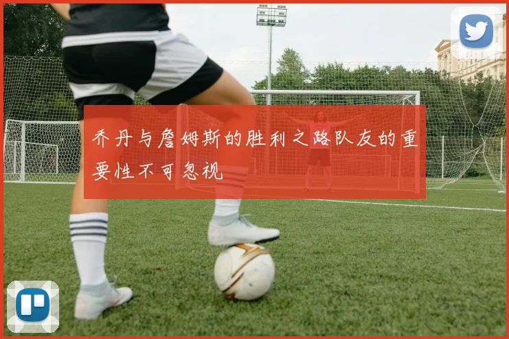 乔丹与詹姆斯的胜利之路队友的重要性不可忽视
