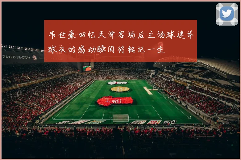 韦世豪回忆天津客场后主场球迷举球衣的感动瞬间将铭记一生