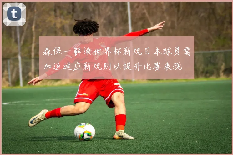 森保一解读世界杯新规日本球员需加速适应新规则以提升比赛表现