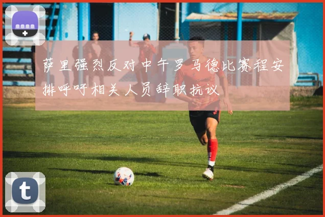 萨里强烈反对中午罗马德比赛程安排呼吁相关人员辞职抗议