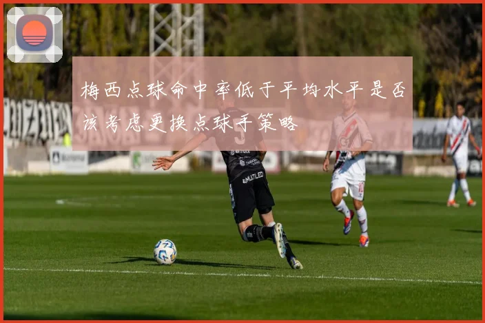 梅西点球命中率低于平均水平是否该考虑更换点球手策略