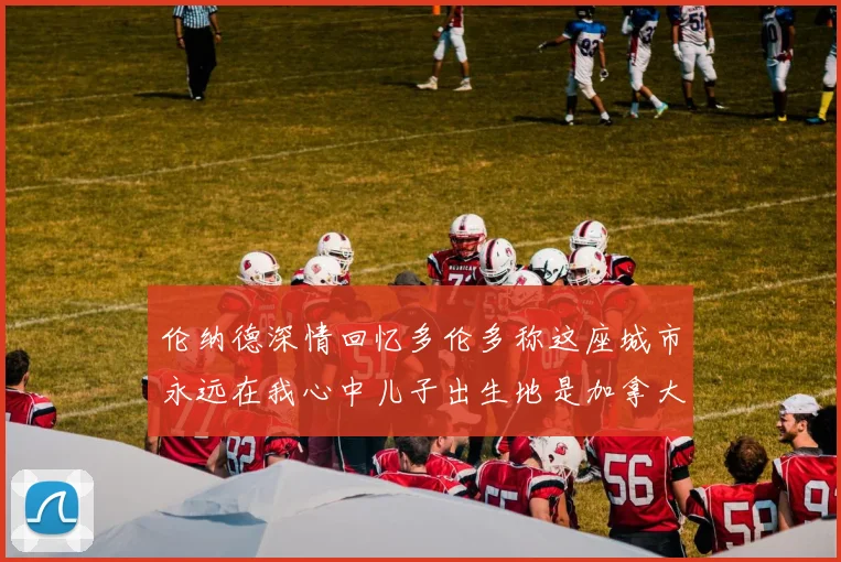 伦纳德深情回忆多伦多称这座城市永远在我心中儿子出生地是加拿大
