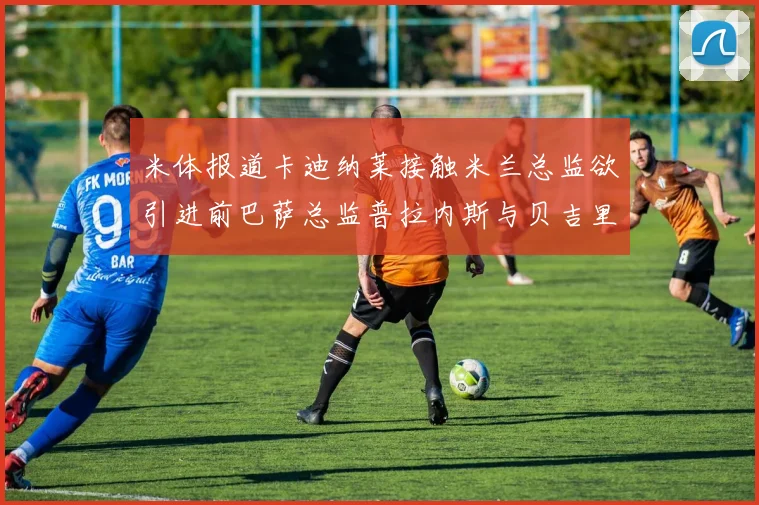 米体报道卡迪纳莱接触米兰总监欲引进前巴萨总监普拉内斯与贝吉里斯坦