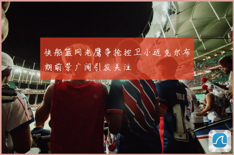 快船篮网老鹰争抢控卫小迈克尔布朗前景广阔引发关注
